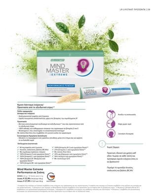 Χωρίς ζάχαρη
Πρακτικό, ιδανικό για χρήση καθ'
οδόν: Χωράει σε κάθε τσέπη και
προσφέρει άμεσα ενέργεια όπου κι
αν βρίσκεστε!
Περιέχει τα αμινοξέα λευκίνη,
ισολευκίνη και βαλίνη (BCAA)
59LR LIFETAKT ΠΡΟΪΟΝΤΑ
Άμεσο λάκτισμα ενέργειας1
Προστασία από το οξειδωτικό στρες2,5
Ανοίξτε τη συσκευασία
Λήψη χωρίς νερό
Ξεκινήστε δυναμικά
Επιλεγμένα συστατικά:
80 mg καφεΐνη από Guarana
Λευκίνη, ισολευκίνη, βαλίνη (BCAAs)
Με εκχύλισμα πράσινου τσαγιού
100% βιταμίνη D ανά ημερήσια δόση**
100% βιταμίνη E ανά ημερήσια δόση**
100% βιταμίνη B1 (θειαμίνη) ανά
ημερήσια δόση**
100% βιταμίνη Β6 ανά ημερήσια δόση**
100% βιταμίνη Β12 ανά ημερήσια δόση**
25% βιταμίνη C ανά ημερήσια δόση**
Με σκόνη Aloe Vera
20% ψευδάργυρο ανά ημερήσια δόση**
36% σελήνιο ανά ημερήσια δόση**
Με συνένζυμο Q10
Πεδίο εφαρμογής:
Δύναμη και ενέργεια
– Αναζωογονητική καφεΐνη από Guarana
– Υψηλή πνευματική αποδοτικότητα, χάρη στις βιταμίνες του συμπλέγματος Β3
Προστασία
– Με έναν αποτελεσματικό συνδυασμό αντιοξειδωτικών2,5
που σας προστατεύουν από
το οξειδωτικό στρες
– 100% κάλυψη των καθημερινών αναγκών του οργανισμού σε βιταμίνη D και Ε
– Με βιταμίνη C που υποστηρίζει το ανοσοποιητικό σύστημα5
Με σκόνη Aloe Vera που συμβάλλει στη γενική ευεξία του οργανισμού
Συνιστώμενη Ημερήσια Δοσολογία:
– Αδειάστε το περιεχόμενο ενός φακέλου απευθείας μέσα στο στόμα σας και αφήστε
το να διαλυθεί αργά
1
Η καφεΐνη που περιέχει το Guarana συμβάλλει στην ενίσχυση της εγρήγορσης και της συγκέντρωσης. Η καφεΐνη που περιέχει το Guarana συμβάλλει στην αύξηση της αντοχής και
της αποδοτικότητας. 2
Η βιταμίνη E που περιέχει το Mind Master Extreme συμβάλλει στην προστασία των κυττάρων από το οξειδωτικό στρες. 3
Η θειαμίνη, η βιταμίνη B6 και B12
συμβάλλουν στη φυσιολογική ψυχολογική λειτουργία. 4
Η βιταμίνη B12 συμβάλλει στη μείωση της αίσθησης κόπωσης και εξάντλησης.5
Η βιταμίνη C συμβάλλει στη φυσιολογική
λειτουργία του ανοσοποιητικού συστήματος και στην προστασία των κυττάρων από το οξειδωτικό στρες.
Mind Master Extreme
Performance σε Σκόνη
80980 | 35 g / 14 Sticks ανά 2,5 g
Ελλάδα: € 32,99 (€ 94,26 ανά 100 g)
Κύπρος: € 27,99 (€ 79,97 ανά 100 g)
 