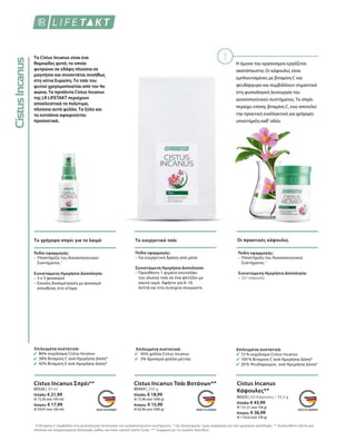 Το Cistus Incanus είναι ένα
θαμνώδες φυτό, το οποίο
φυτρώνει σε εδάφη πλούσια σε
μαγνήσιο και συναντάται συνήθως
στη νότια Ευρώπη. Το τσάι του
φυτού χρησιμοποιείται από τον 4ο
αιώνα. Τα προϊόντα Cistus Incanus
της LR LIFETAKT περιέχουν
αποκλειστικά τα πολύτιμα,
πλούσια αυτά φύλλα. Τα ξύλα και
τα κοτσάνια αφαιρούνται
προσεκτικά.
Το γρήγορο σπρέι για το λαιμό Το ευεργετικό τσάι Οι πρακτικές κάψουλες
Επιλεγμένα συστατικά:
86% εκχύλισμα Cistus Incanus
38% Βιταμίνη C ανά Ημερήσια Δόση*
42% Βιταμίνη Ε ανά Ημερήσια Δόση*
Επιλεγμένα συστατικά:
95% φύλλα Cistus Incanus
5% δροσερά φύλλα μέντας
Επιλεγμένα συστατικά:
72 % εκχύλισμα Cistus Incanus
100 % Βιταμίνη C ανά Ημερήσια Δόση*
20 % Ψευδάργυρος ανά Ημερήσια Δόση*
Πεδίο εφαρμογής:
– Υποστήριξη του Ανοσοποιητικού
Συστήματος 1
Συνιστώμενη Ημερήσια Δοσολογία:
– 3 x 3 ψεκασμοί
– Εύκολη δοσομέτρηση με ψεκασμό
απευθείας στο στόμα
Πεδίο εφαρμογής:
– Για ευεργετική δράση από μέσα
Συνιστώμενη Ημερήσια Δοσολογία:
– Προσθέστε 1 γεμάτο κουταλάκι
του γλυκού τσάι σε ένα φλιτζάνι με
καυτό νερό. Αφήστε για 8–10
λεπτά και στη συνέχεια σουρώστε.
Πεδίο εφαρμογής:
– Υποστήριξη του Ανοσοποιητικού
Συστήματος 1
Συνιστώμενη Ημερήσια Δοσολογία:
– 2x1 κάψουλα
80326 | 30 ml
Ελλάδα: € 21,99
(€ 73,30 ανά 100 ml)
Κύπρος: € 17,99
(€ 59,97 ανά 100 ml)
80404 | 250 g
Ελλάδα: € 18,99
(€ 75,96 ανά 1000 g)
Κύπρος: € 15,99
(€ 63,96 ανά 1000 g)
80325 | 60 Κάψουλες / 33,5 g
Ελλάδα: € 43,99
(€ 131,31 ανά 100 g)
Κύπρος: € 36,99
(€ 110,42 ανά 100 g)
Cistus Incanus Σπρέι** Cistus Incanus Τσάι Βοτάνων** Cistus Incanus
Κάψουλες**
Η άμυνα του οργανισμού εργάζεται
ακατάπαυστα. Οι κάψουλες είναι
εμπλουτισμένες με βιταμίνη C και
ψευδάργυρο και συμβάλλουν σημαντικά
στη φυσιολογική λειτουργία του
ανοσοποιητικού συστήματος. Το σπρέι
περιέχει επίσης βιταμίνη C, ενώ αποτελεί
την πρακτική εναλλακτική για γρήγορη
υποστήριξη καθ' οδόν.
1
Η βιταμίνη C συμβάλλει στη φυσιολογική λειτουργία του ανοσοποιητικού συστήματος. * της διατροφικής τιμής αναφοράς για την ημερήσια πρόσληψη. ** Ακολουθείτε πάντα μια
πλούσια και ισορροπημένη διατροφή, καθώς και έναν υγιεινό τρόπο ζωής. *** Σύμφωνα με τις νομικές διατάξεις
 