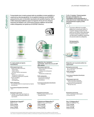Το πρωτόγαλα είναι το πρώτο μητρικό γάλα της αγελάδας,το οποίο εφοδιάζει το
νεογέννητο με όλα όσα χρειάζεται. Για τα προϊόντα Colostrum της LR LIFETAKT
χρησιμοποιείται μόνο το πλεονάζον πρωτόγαλα από αγελάδες Ευρώπης. Όλα τα
στάδια παραγωγής λαμβάνουν χώρα στη Γερμανία. Εκτός από τους ελέγχους
ποιότητας που διεξάγει η LR, το Ινστιτούτο Fresenius επιβλέπει τακτικά κάθε
στάδιο επεξεργασίας των προϊόντων LR LIFETAKT Colostrum.
Το έντερο ευθύνεται σε μεγάλο
βαθμό για τη γενική μας ευεξία. Το
εντερικό τοίχωμα κατοικείται από
καλά και από άλλου είδους βακτήρια.
Η φυσική ισορροπία μεταξύ αυτών
των βακτηρίων συμβάλλει σημαντικά
στη γενική ευεξία του ανθρώπου.
Σε υγρή μορφή για άμεση
κατανάλωση
Κάψουλες που περιέχουν
πρωτόγαλα, πρακτικές και για καθ'
οδόν χρήση
Επιλεγμένα συστατικά:
Περιέχει 100% υγρό πρωτόγαλα και
αποτελεί φυσικό προϊόν με βάση το
πρωτόγαλα
Επιλεγμένα συστατικά:
800 mg σκόνη Colostrum ανά
Hμερήσια Δόση
Ειδικά χαρακτηριστικά:
–	Προϊόν ανώτερης ποιότητας
	 – Χωρίς λίπος
	 – Χωρίς καζεΐνη
	 – Δεν έχει υποστεί παστερίωση
–	Χωρίς***
	 – Κατάλοιπα αντιβιοτικών
	 – Αναβολικά-ανδρογόνα στεροϊδή
–	Χωρίς προσθήκη
	 – Χρωστικών
	 – Συντηρητικών
Πεδίο εφαρμογής:
– Για τη γενική ευεξία του οργανισμού με άμεση
κατανάλωση
Συνιστώμενη Ημερήσια Δοσολογία:
– 8 ml
Ειδικά χαρακτηριστικά:
– Προϊόν ανώτερης ποιότητας
	 – Χωρίς λίπος
	 – Προσεκτική επεξεργασία
– Χωρίς***
	 – Κατάλοιπα αντιβιοτικών
Πεδίο εφαρμογής:
– Για τη γενική ευεξία του
οργανισμού με συνεχή
κατανάλωση
Συνιστώμενη Ημερήσια Δοσολογία:
– 2 x 1 κάψουλα
80361 | 125 ml
Ελλάδα: € 45,99
(€ 36,79 ανά 100 ml)
Κύπρος: € 39,99
(€ 31,99 ανά 100 ml)
80360 | 60 Κάψουλες / 30,9 g
Ελλάδα: € 64,99
(€ 210,32 ανά 100 g)
Κύπρος: € 54,99
(€ 177,96 ανά 100 g)
Colostrum Liquid** Colostrum Κάψουλες**
61LR LIFETAKT ΠΡΟΪΟΝΤΑ
Το Pro 12 περιέχει 1 δισεκατομμύριο
βακτήρια ανά κάψουλα, ενώ
περιλαμβάνει διπλή μικροκάψουλα, η
οποία προστατεύει τα βακτήρια πολύ πιο
αποτελεσματικά σε σχέση με άλλα
προϊόντα.
Κατοχυρωμένη
Ευρεσιτεχνία***
Κάψουλες για τη γενική ευεξία του
οργανισμού
Επιλεγμένα συστατικά:
Με 12 καλλιέργειες βακτηρίων
Με φυτικές ίνες
Πεδίο εφαρμογής:
– Για την ευεξία
Συνιστώμενη Ημερήσια Δοσολογία:
– 1 κάψουλα
Ειδικά χαρακτηριστικά:
– Προϊόν ανώτερης ποιότητας
	 – Πατενταρισμένη διαδικασία
παρασκευής σε μικροκάψουλα
	 – Με φυτικές ίνες
Επιλεγμένα συστατικά:
Με 12 καλλιέργειες βακτηρίων
Με φυτικές ίνες
80370 | 30 Κάψουλες / 15 g
Ελλάδα: € 43,99
(€ 293,27 ανά 100 g)
Κύπρος: € 37,99
(€ 253,27 ανά 100 g)
Pro 12 Κάψουλες*
Το Colostrum είναι ένα φυσικό προϊόν άριστης ποιότητας χωρίς συντηρητικά. Ωστόσο, όπως συμβαίνει με πολλές φυσικές
ύλες, μπορεί να επηρεαστεί από ορισμένες συνθήκες με αποτέλεσμα την εμφάνιση διακυμάνσεων στη σύσταση ή στη γεύση του.
 