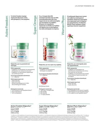 5
Το EPA και το DHA συμβάλλουν στη φυσιολογική λειτουργία της καρδιάς. Γι' αυτό θεωρείται απαραίτητη η καθημερινή πρόσληψη τουλάχιστον 250 mg EPA και DHA. 6
Το ασβέστιο
συμβάλλει στη φυσιολογική λειτουργία των μεταβολικών διεργασιών που αποσκοπούν στην παραγωγή ενέργειας και στη φυσιολογική λειτουργία της μετάδοσης σημάτων μεταξύ
των κυττάρων. 7
Το μαγγάνιο συμβάλλει στη φυσιολογική λειτουργία των μεταβολικών διεργασιών που αποσκοπούν στην παραγωγή ενέργειας, καθώς και στο φυσιολογικό
σχηματισμό του συνδετικού ιστού. 8
Η θειαμίνη και η βιταμίνη Β12 συμβάλλουν στη φυσιολογική λειτουργία των μεταβολικών διεργασιών που αποσκοπούν στην παραγωγή
ενέργειας, καθώς και στη φυσιολογική ψυχολογική λειτουργία. Η θειαμίνη συμβάλλει στη φυσιολογική λειτουργία του νευρικου συστήματος και στη φυσιολογική λειτουργία της
καρδιάς. 9
Οι βιταμίνες D και Β6 συμβάλλουν στη φυσιολογική λειτουργία του ανοσοποιητικού συστήματος. 10
Η βιταμίνη Β12 συμβάλλει στην λειτουργία της κυτταρικής διαίρεσης.
Το Active Freedom περιέχει
σημαντικές θρεπτικές ουσίες
όπως βιταμίνη Ε, D και μαγγάνιο.
Κάψουλες για το μυοσκελετικό
σύστημα
80190 | 60 Κάψουλες / 37,2 g
Ελλάδα: € 35,99
(€ 96,75 ανά 100 g)
Κύπρος: € 29,99
(€ 80,62 ανά 100 g)
Active Freedom Κάψουλες*
Επιλεγμένα συστατικά:
50 % Βιταμίνη D ανά Ημερήσια Δόση**
83 % σε Βιταμίνη Ε
50 % σε Μαγγάνιο
Πεδίο εφαρμογής:
– Συμβάλλει στη διατήρηση της φυσιολογικής
κατάστασης των οστών και των μυών2
– Συμβάλλει στο φυσιολογικό σχηματισμό
του συνδετικού ιστού7
Συνιστώμενη Ημερήσια Δοσολογία:
– 2 x 1 κάψουλα
Ειδικά χαρακτηριστικά:
–	Χωρίς λακτόζη
–	Χωρίς γλουτένη
–	Ιδανικό συμπλήρωμα για το Aloe
Vera Drinking Gel Freedom
Τα ω-3 λιπαρά οξέα EPA
(εικοσαπενταενοϊκό οξύ) και DHA
(εικοσιδυαεξαενοϊκό οξύ) είναι
σημαντικά για την καλή υποστήριξη
των λειτουργιών της καρδιάς5
.
Μπορούν να επηρεάσουν
σημαντικά τα επίπεδα των λιπιδίων
του αίματος και να υποστηρίξουν
την καλή κυκλοφορία του αίματος.
Κάψουλες για την υγεία της καρδιάς
Πεδίο εφαρμογής:
– Συμβάλλει στη φυσιολογική
λειτουργία της καρδιάς5
Συνιστώμενη Ημερήσια Δοσολογία:
– 3 x 1 κάψουλα
Από βιώσιμη αλιεία
Επιλεγμένα συστατικά:
1260 mg ω-3 λιπαρά οξέα
630 mg EPA
420 mg DHA
117 mg β-γλυκάνη
80338 | 60 Κάψουλες / 100,8 g
Ελλάδα: € 43,99
(€ 43,64 ανά 100 g)
Κύπρος: € 36,99
(€ 36,70 ανά 100 g)
Super Omega Κάψουλες*
Ο συνδυασμός δραστικών ουσιών
από ασβέστιο και βιταμίνη D
προσφέρει εξαιρετική υποστήριξη
στον οργανισμό κατά τη διάρκεια
της εμμηνόπαυσης. Οι κάψουλες
Woman Phyto περιέχουν επίσης
εκχύλισμα κόκκινου τριφυλλιού.
Κάψουλες για υποστήριξη κατά
την εμμηνόπαυση
Επιλεγμένα συστατικά:
Με ισοφλαβόνες από κόκκινο τριφύλλι
100 % Βιταμίνη D ανά Ημερήσια Δόση**
50 % ασβέστιο ανά Ημερήσια Δόση**
Πεδίο εφαρμογής:
–	Συμβάλλει στη διατήρηση της
φυσιολογικής κατάστασης των οστών,
των μυών και των δοντιών6
–	Συμβάλλει στη φυσιολογική λειτουργία
της μετάδοσης σημάτων μεταξύ των
κυττάρων6
Συνιστώμενη Ημερήσια Δοσολογία:
– 3 x 1 κάψουλα
Ειδικά χαρακτηριστικά:
–	Χωρίς λακτόζη
–	Χωρίς γλουτένη
80332 | 90 Κάψουλες / 46,8 g
Ελλάδα: € 29,99
(€ 64,08 ανά 100 g)
Κύπρος: € 25,99
(€ 55,53 ανά 100 g)
Woman Phyto Κάψουλες*
63LR LIFETAKT ΠΡΟΪΟΝΤΑ
 