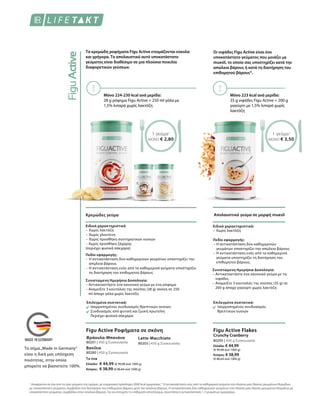Τα κρεμώδη ροφήματα Figu Active ετοιμάζονται εύκολα
και γρήγορα. Το απολαυστικό αυτό υποκατάστατο
γεύματος είναι διαθέσιμο σε μια πλούσια ποικιλία
διαφορετικών γεύσεων.
Μόνο 224-230 kcal ανά μερίδα:
28 g ρόφημα Figu Active + 250 ml γάλα με
1,5% λιπαρά χωρίς λακτόζη
1 γεύμα1
ΜΟΝΟ € 2,80
Κρεμώδες γεύμα
Επιλεγμένα συστατικά:
Ισορροπημένος συνδυασμός θρεπτικών ουσιών
Συνδυασμός από φυτική και ζωική πρωτεΐνη
Περιέχει φυσικά σάκχαρα
Ειδικά χαρακτηριστικά
–	Χωρίς λακτόζη
–	Χωρίς γλουτένη
–	Χωρίς προσθήκη συντηρητικών ουσιών
– Χωρίς προσθήκη ζάχαρης
(περιέχει φυσικά σάκχαρα)
Πεδίο εφαρμογής:
–	Η αντικατάσταση δύο καθημερινών γευμάτων υποστηρίζει την
απώλεια βάρους
–	Η αντικατάσταση ενός από τα καθημερινά γεύματα υποστηρίζει
τη διατήρηση του επιθυμητού βάρους
Συνιστώμενη Ημερήσια Δοσολογία:
– Αντικαταστήστε ένα κανονικό γεύμα με ένα ρόφημα
– Αναμείξτε 3 κουταλιές της σούπας (28 g) σκόνη σε 250
ml άπαχο γάλα χωρίς λακτόζη
Το ένα
Ελλάδα:	 € 44,99 (€ 99,98 ανά 1000 g)
Κύπρος:	 € 38,99 (€ 86,64 ανά 1000 g)
80201 | 450 g Συσκευασία
80280 | 450 g Συσκευασία
80203 | 450 g Συσκευασία
Figu Active Ροφήματα σε σκόνη
Φράουλα-Μπανάνα
Βανίλια
Latte-Macchiato
Οι νιφάδες Figu Active είναι ένα
υποκατάστατο γεύματος που μοιάζει με
muesli, το οποίο σας υποστηρίζει κατά την
απώλεια βάρους ή κατά τη διατήρηση του
επιθυμητού βάρους*.
Απολαυστικό γεύμα σε μορφή muesli
Μόνο 223 kcal ανά μερίδα:
35 g νιφάδες Figu Active + 200 g
γιαούρτι με 1,5% λιπαρά χωρίς
λακτόζη
1 γεύμα1
ΜΟΝΟ € 3,50
80295 | 450 g Συσκευασία
Ελλάδα: € 44,99
(€ 99,98 ανά 1000 g)
Κύπρος: € 38,99
(€ 86,64 ανά 1000 g)
Figu Active Flakes
Crunchy Cranberry
Επιλεγμένα συστατικά:
Ισορροπημένος συνδυασμός
θρεπτικών ουσιών
Ειδικά χαρακτηριστικά:
–	Χωρίς λακτόζη
Πεδίο εφαρμογής:
–	Η αντικατάσταση δύο καθημερινών
γευμάτων υποστηρίζει την απώλεια βάρους
–	Η αντικατάσταση ενός από τα καθημερινά
γεύματα υποστηρίζει τη διατήρηση του
επιθυμητού βάρους.
Συνιστώμενη Ημερήσια Δοσολογία:
– Αντικαταστήστε ένα κανονικό γεύμα με τις
νιφάδες
– Αναμείξτε 3 κουταλιές της σούπας (35 g) σε
200 g άπαχο γιαούρτι χωρίς λακτόζη
1
Αναφέρεται σε ένα από τα τρία γεύματα της ημέρας, με ενεργειακή πρόσληψη 2000 kcal ημερησίως * Η αντικατάσταση ενός από τα καθημερινά γεύματα στα πλαίσια μιας δίαιτας μειωμένων θερμίδων
με υποκατάστατο γεύματος, συμβάλλει στη διατήρηση του επιθυμητού βάρους μετά την απώλεια βάρους. Η αντικατάσταση δύο καθημερινών γευμάτων στα πλαίσια μιας δίαιτας μειωμένων θερμίδων με
υποκατάστατο γεύματος, συμβάλλει στην απώλεια βάρους. Για να επιτύχετε το επιθυμητό αποτέλεσμα, συνιστάται η αντικατάσταση 1-2 γευμάτων ημερησίως.
Το σήμα„Made in Germany“
είναι η δική μας υπόσχεση
ποιότητας, στην οποία
μπορείτε να βασιστείτε 100%.
 