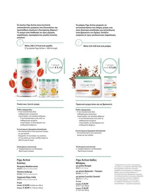 Οι σούπες Figu Active είναι ένα ζεστό
υποκατάστατο γεύματος που διευκολύνει την
προσπάθεια απώλειας ή διατήρησης βάρους*.
Το γεύμα είναι διαθέσιμο σε τρεις αλμυρές
παραλλαγές, προσφέροντας μεγάλη ποικιλία
γεύσεων.
Μόνο 208-214 kcal ανά μερίδα:
57 g σούπα Figu Active + 300 ml νερό
1 γεύμα1
ΜΟΝΟ € 5,13
Πικάντικο, ζεστό γεύμα
80209 | 500 g Συσκευασία
80208 | 500 g Συσκευασία
80210 | 500 g Συσκευασία
Η μία
Ελλάδα: € 44,99 (€ 89,98 ανά 1000 g)
Κύπρος: € 38,99 (€ 77,98 ανά 1000 g)
Figu Active
Σούπες
Ντομάτα-Mediterranée
Πατάτα-Auberge
Λαχανικά-Κάρυ India
Επιλεγμένα συστατικά:
Ισορροπημένος συνδυασμός
θρεπτικών ουσιών
Πεδίο εφαρμογής:
–	Η αντικατάσταση δύο
καθημερινών γευμάτων
υποστηρίζει την απώλεια βάρους
–	Η αντικατάσταση ενός από τα
καθημερινά γεύματα
υποστηρίζει τη διατήρηση του
επιθυμητού βάρους.
Συνιστώμενη Ημερήσια Δοσολογία:
– Αντικαταστήστε ένα κανονικό γεύμα
με μια σούπα.
– Αναμείξτε 4 κουταλιές της σούπας
(57 g) σκόνη με έναν αναδευτήρα σε
300 ml καυτό νερό.
Μόνο 224-226 kcal ανά μπάρα:
Οι μπάρες Figu Active μπορούν να
αντικαταστήσουν ένα πλήρες γεύμα, ενώ
είναι ιδιαίτερα κατάλληλες για κατανάλωση
όταν βρίσκεστε στο δρόμο. Επιλέξτε
ανάμεσα σε τρεις απολαυστικές παραλλαγές.
1 γεύμα1
ΜΟΝΟ € 5,00
Πρακτικό γεύμα όπου και αν βρίσκεστε
Επιλεγμένα συστατικά:
Ισορροπημένος συνδυασμός
θρεπτικών ουσιών
Πεδίο εφαρμογής:
–	Η αντικατάσταση δύο
καθημερινών γευμάτων
υποστηρίζει την απώλεια βάρους
–	Η αντικατάσταση ενός από τα
καθημερινά γεύματα
υποστηρίζει τη διατήρηση του
επιθυμητού βάρους
Συνιστώμενη Ημερήσια Δοσολογία:
– Αντικαταστήστε ένα κανονικό
γεύμα με μια μπάρα
80271 | 6 x 60 g
80284 | 6 x 60 g
80272 | 6 x 60 g
Το ένα
Ελλάδα: € 29,99
(€ 83,31 ανά 1000 g)
Κύπρος: € 26,99
(€ 74,97 ανά 1000 g)
Figu Active 6άδες
Μπάρες
με γεύση Nougat
με γεύση Φράουλα – Γιαούρτι
με γεύση Crunchy Caramel
1
Αναφέρεται σε ένα από τα τρία γεύματα
της ημέρας, με ενεργειακή πρόσληψη 2000
kcal ημερησίως; κατάστατο γεύματος,
συμβάλλει στη διατήρηση του επιθυμητού
βάρους μετά την απώλεια βάρους. Η
αντικατάσταση δύο καθημερινών γευμάτων
στα πλαίσια μιας δίαιτας μειωμένων θερμίδων
με υποκατάστατο γεύματος, συμβάλλει
στην απώλεια βάρους. Για να επιτύχετε
το επιθυμητό αποτέλεσμα, συνιστάται η
αντικατάσταση 1-2 γευμάτων ημερησίως.
 