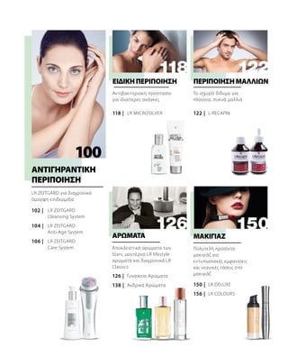 100
102 |
106 |
104 |
118 | 122 |
126 |
138 | 150 |
156 |
LR ZEITGARD
LR ZEITGARD
LR ZEITGARD
LR DELUXE
LR COLOURS
LR MICROSILVER L-RECAPIN
LR ZEITGARD για διαχρονικά
όμορφη επιδερμίδα
ΑΝΤΙΓΗΡΑΝΤΙΚΗ
ΠΕΡΙΠΟΙΗΣΗ
Αντιβακτηριακή προστασία
για ιδιαίτερες ανάγκες
ΕΙΔΙΚΉΠΕΡΙΠΟΊΗΣΗ
Το ισχυρό δίδυμο για
πλούσια, πυκνά μαλλιά
ΠΕΡΙΠΟΙΗΣΗΜΑΛΛΙΩΝ
Αποκλειστικά αρώματα των
Stars, μοντέρνα LR lifestyle
αρώματα και διαχρονικά LR
Classics
Γυναικεία Αρώματα
Ανδρικά Αρώματα
ΑΡΩΜΑΤΑ
Πολυτελή προϊόντα
μακιγιάζ για
εντυπωσιακές εμφανίσεις
και νεανικές τάσεις στο
μακιγιάζ
ΜΑΚΙΓΙΑΖ
Cleansing System
Anti-Age System
Care System
 