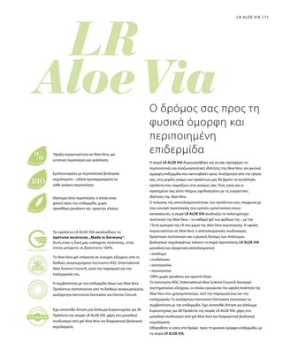 71LR ALOE VIA
Η σειρά LR ALOE VIA δημιουργήθηκε για να σας προσφέρει τις
περιποιητικές και αναζωογονητικές ιδιότητες της Aloe Vera, για φυσικά
όμορφη επιδερμίδα που ακτινοβολεί υγεία. Ανεξάρτητα από την ηλικία
σας, στη μεγάλη γκάμα των προϊόντων μας θα βρείτε τα κατάλληλα
προϊόντα που ταιριάζουν στις ανάγκες σας. Έτσι, εσείς και οι
αγαπημένοι σας είστε πλήρως εφοδιασμένοι με τις ευεργετικές
ιδιότητες της Aloe Vera.
Ο πυλώνας της αποτελεσματικότητας των προϊόντων μας: σύμφωνα με
ένα concept περιποίησης που εμπνέει εμπιστοσύνη στους
καταναλωτές, η σειρά LR ALOE VIA συνδυάζει το πολυτιμότερο
συστατικό της Aloe Vera – το καθαρό gel των φύλλων της – με την
15ετή εμπειρία της LR στο χώρο της Aloe Vera περιποίησης. Η υψηλή
περιεκτικότητα σε Aloe Vera, ο αποτελεσματικός συνδυασμός
δραστικών συστατικών και η φυσική δύναμη των πολύτιμων
βιολογικών εκχυλισμάτων, κάνουν τη σειρά περιποίησης LR ALOE VIA
μοναδική και εξαιρετικά αποτελεσματική:
• αναδομεί
• ενυδατώνει
• καταπραΰνει
• προστατεύει
100% χωρίς parabens και ορυκτά έλαια
Το Ινστιτούτο IASC (International Aloe Science Council) διενεργεί
συστηματικούς ελέγχους, οι οποίοι εγγυώνται την υψηλή ποιότητα της
Aloe Vera που χρησιμοποιούμε, από την παραγωγή έως και την
επεξεργασία. Το ανεξάρτητο Ινστιτούτο Dermatest πιστοποιεί τη
συμβατότητα με την επιδερμίδα. Έχει κατατεθεί Αίτηση για Δίπλωμα
Ευρεσιτεχνίας για 28 Προϊόντα της σειράς LR ALOE VIA, χάρη στο
μοναδικό συνδυασμό από gel Aloe Vera και διαφορετικά βιολογικά
εκχυλίσματα.
Οδηγηθείτε κι εσείς στο δρόμο προς τη φυσικά όμορφη επιδερμίδα, με
τη σειρά LR ALOE VIA.
Ο δρόμος σας προς τη
φυσικά όμορφη και
περιποιημένη
επιδερμίδαΥψηλή περιεκτικότητα σε Aloe Vera, για
εντατική περιποίηση και ανάπλαση
Εμπλουτισμένο με περιποιητικά βιολογικά
εκχυλίσματα – ειδικά προσαρμοσμένα σε
κάθε ανάγκη περιποίησης
Ιδιαίτερα ήπια περιποίηση, η οποία είναι
φιλική προς την επιδερμίδα, χωρίς
προσθήκη parabens και ορυκτών ελαίων.
Το Aloe Vera gel υπόκειται σε συνεχείς ελέγχους από το
διεθνώς αναγνωρισμένο Ινστιτούτο IASC (International
Aloe Science Council), κατά την παραγωγή και την
επεξεργασία του.
Η συμβατότητα με την επιδερμίδα όλων των Aloe Vera
Προϊόντων πιστοποιείται από τα διεθνώς αναγνωρισμένα,
ανεξάρτητα Ινστιτούτα Dermatest και Derma Consult.
Έχει κατατεθεί Αίτηση για Δίπλωμα Ευρεσιτεχνίας για 28
Προϊόντα της σειράς LR ALOE VIA, χάρη στο μοναδικό
συνδυασμό από gel Aloe Vera και διαφορετικά βιολογικά
εκχυλίσματα.
Τα προϊόντα LR ALOE VIA ακολουθούν τα
πρότυπα ποιότητας „Made in Germany“.
Αυτή είναι η δική μας υπόσχεση ποιότητας, στην
οποία μπορείτε να βασιστείτε 100%.
 