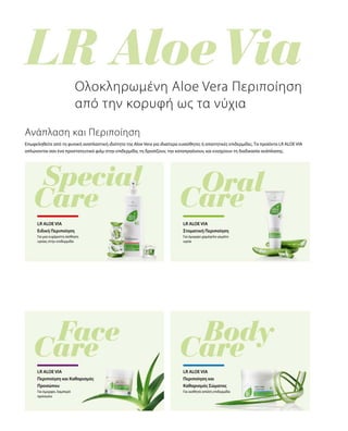 Επωφεληθείτε από τη φυσική αναπλαστική ιδιότητα της Aloe Vera για ιδιαίτερα ευαίσθητες ή απαιτητικές επιδερμίδες. Τα προϊόντα LR ALOE VIA
απλώνονται σαν ένα προστατευτικό φιλμ στην επιδερμίδα, τη δροσίζουν, την καταπραΰνουν, και ενισχύουν τη διαδικασία ανάπλασης.
Για μια ευχάριστη αίσθηση
υγείας στην επιδερμίδα
Ολοκληρωμένη Aloe Vera Περιποίηση
από την κορυφή ως τα νύχια
Ανάπλαση και Περιποίηση
LR ALOE VIA
Ειδική Περιποίηση
LR ALOE VIA
Στοματική Περιποίηση
Για όμορφο χαμόγελο γεμάτο
υγεία
Για όμορφο, λαμπερό
πρόσωπο
LR ALOE VIA
Περιποίηση και Καθαρισμός
Προσώπου
LR ALOE VIA
Περιποίηση και
Καθαρισμός Σώματος
Για αισθητά απαλή επιδερμίδα
 