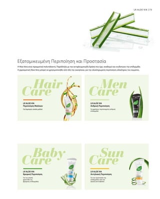 73LR ALOE VIA
Η Aloe Vera είναι πραγματικά πολυτάλαντη. Παράλληλα με την αντιφλεγμονώδη δράση που έχει, αναδομεί και ενυδατώνει την επιδερμίδα.
Η χαρισματική Aloe Vera μπορεί να χρησιμοποιηθεί από όλη την οικογένεια, για την ολοκληρωμένη περιποίηση ολόκληρου του σώματος.
Εξατομικευμένη Περιποίηση και Προστασία
Για λαμπερά, απαλά μαλλιά
LR ALOE VIA
Περιποίηση Mαλλιών
Για φρέσκια, περιποιημένη ανδρική
επιδερμίδα
LR ALOE VIA
Ανδρική Περιποίηση
Για την απαλή
φροντίδα της
βρεφικής επιδερμίδας
LR ALOE VIA
Βρεφική Περιποίηση
Για την προστασία της
επιδερμίδας από την
ηλιακή ακτινοβολία
LR ALOE VIA
Αντηλιακή Περιποίηση
 