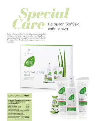 € 21,99
€ 17,89
€ 10,99
20650 
ΣΥΝΟΛΟ ΜΕΜΟΝΩΜΕΝΩΝ ΠΡΟΪΟΝΤΩΝ € 50,87
ΕΙΔΙΚΗ ΤΙΜΗ ΣΕΤ ΜΟΝΟ  Ελλάδα: € 43,99
 Κύπρος από € 48,77 μόνο € 41,99
ΕΞΟΙΚΟΝΟΜΕΙΤΕ ΜΕ ΤΟ ΣΕΤ
Η φροντίδα έκτακτης ανάγκης
για όλες τις περιπτώσεις
Aloe Vera Box Ειδικής
Περιποίησης
Κρέμα με Πρόπολη, 100 ml
Συμπυκνωμένο Gel, 100 ml
ΣπρέιΆμεσης Δράσης
Aloe Vera ΣπρέιΆμεσης Δράσης σε πρακτική
συσκευασία των 150 ml (ειδική συσκευασία
που διατίθεται μόνο με το Box)
*Δωρεάν Ενημερωτική Μπροσούρα
Για άμεση βοήθεια
καθημερινά
Ένα Κουτί“Πρώτων Βοηθειών”για όλες τις περιπτώσεις! Οι τρεις Ειδικοί
της Aloe Vera υποστηρίζουν τη φυσική ανάπλαση της επιδερμίδας σε
περιπτώσεις ερεθισμού – προσφέροντας extra περιποίηση. Το Special
Care Box αποτελεί το ιδανικό πακέτο έκτακτης ανάγκης για το σπίτι και
για το δρόμο.
 