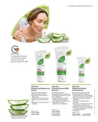 Aloe Vera
Aloe Vera
Aloe Vera
45%
60%
20%
20603 | 100 ml
Ελλάδα: € 17,89
Κύπρος: € 16,79
20604 | 200 ml
Ελλάδα: € 28,49
(€ 14,25 ανά 100 ml)
Κύπρος: € 27,29
(€ 13,65 ανά 100 ml)
20606 | 50 ml
Ελλάδα: € 34,59 	 Κύπρος: € 33,59
(€ 69,18 ανά 100 ml) 	 (€ 67,18 ανά 100 ml)
77
* Σύμφωνα με έρευνα που διενεργήθηκε
από το Ινστιτούτο Dermatest σε 20
συμμετέχοντες το Μάιο του 2010
LR ALOE VIA ΕΙΔΙΚΗ ΠΕΡΙΠΟΙΗΣΗ
ΣυγκριτικέςΛιανικέςΤιμέςμεΟμοειδήΠροϊόντατηςΑγοράς
Aloe Vera
Χαλαρωτική Θερμαντική
Λοσιόν
Θερμαντική λοσιόν περιποίησης,
κατάλληλη για μυϊκά πιασίματα
• Με 45% gel Aloe Vera και φυσικά
αιθέρια έλαια
• Χαρίζει ενυδάτωση και περιποίηση
• Ενισχύει τη ροή του αίματος στους
μυς
• Χαλαρώνει τους μυς και φροντίζει την
επιδερμίδα
Aloe Vera
Πολυλειτουργικό MSM
Body Gel
Δροσιστικό gel cream που
απορροφάται γρήγορα, κατάλληλο για
τις καταπονημένες περιοχές των μυών
και των αρθρώσεων.
• Περιέχει 60% gel Aloe Vera, MSM
(οργανική ένωση θείου), φύλλα
αρκτοστάφυλου και εκχύλισμα ιτιάς
• Χαρίζει ελαστικότητα και
σφριγηλότητα στην επιδερμίδα
Aloe Vera
Ρυθμιστική Κρέμα
DermaIntense
Ιδιαίτερα πλούσια κρέμα για τα πολύ
απαιτητικά σημεία της επιδερμίδας
• Με 20% gel Aloe Vera και ένα σύμπλεγμα
δραστικών συστατικών από Βιταμίνη Β12,
λάδι νυχτολούλουδου και εκχύλισμα
οξυάκανθου
• Καταπραΰνει και χαρίζει εντατική
ενυδάτωση
• Ενεργοποιεί την αναπλαστική ικανότητα
της επιδερμίδας και ελαττώνει την
τραχύτητα, τις κοκκινίλες και τις φολίδες*
• Η επιδερμίδα αναζωογονείται και ανακτά
τη φυσική της ισορροπία
• Χωρίς άρωμα
Το σήμα„Made in Germany“
είναι η δική μας υπόσχεση
ποιότητας, στην οποία
μπορείτε να βασιστείτε 100%.
 