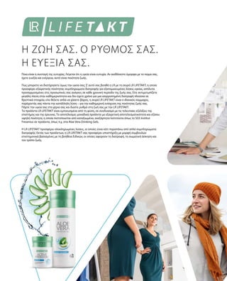Ποια είναι η συνταγή της ευτυχίας; Λέγεται ότι η υγεία είναι ευτυχία. Αν αισθάνεστε όμορφα με το σώμα σας,
έχετε ευεξία και ενέργεια, αυτό είναι ποιότητα ζωής.
Πώς μπορείτε να διατήρησετε όμως την υγεία σας; Σ’αυτό σας βοηθά η LR με τη σειρά LR LIFETAKT, η οποία
προσφέρει εξαιρετικής ποιότητας συμπληρώματα διατροφής για εξατομικευμένες λύσεις υγείας, απόλυτα
προσαρμοσμένες στις προσωπικές σας ανάγκες σε κάθε χρονική περίοδο της ζωής σας. Είτε αντιμετωπίζετε
μεγάλη πίεση στην καθημερινότητα και δεν έχετε χρόνο για μια ισορροπημένη διατροφή πλούσια σε
θρεπτικά στοιχεία, είτε θέλετε απλά να χάσετε βάρος, η σειρά LR LIFETAKT είναι ο ιδανικός σύμμαχος,
παρέχοντάς σας πάντα την κατάλληλη λύση – για την καθημερινή ενίσχυση της ποιότητας ζωής σας.
Πάρτε την υγεία σας στα χέρια σας και δώστε ρυθμό στη ζωή σας με την LR LIFETAKT.
Τα προϊόντα LR LIFETAKT είναι εμπνευσμένα από τη φύση, σε συνδυασμό με τις τελευταίες εξελίξεις της
επιστήμης και της έρευνας. Το αποτέλεσμα: μοναδικά προϊόντα με εξαιρετική αποτελεσματικότητα και εξίσου
υψηλή ποιότητα, η οποία πιστοποιείται από καταξιωμένα, ανεξάρτητα Ινστιτούτα όπως το SGS Institut
Fresenius σε προϊόντα, όπως π.χ. στα Aloe Vera Drinking Gels.
Η LR LIFETAKT προσφέρει ολοκληρωμένες λύσεις, οι οποίες είναι κάτι παραπάνω από απλά συμπληρώματα
διατροφής: Εκτός των προϊόντων, η LR LIFETAKT σας προσφέρει υποστήριξη με μορφή συμβουλών
επιστημονικά βασισμένες με τη βοήθεια Ειδικών, οι οποίες αφορούν τη διατροφή, τη σωματική άσκηση και
τον τρόπο ζωής.
Η ΖΩΗ ΣΑΣ. Ο ΡΥΘΜΟΣ ΣΑΣ.
Η ΕΥΕΞΙΑ ΣΑΣ.
 
