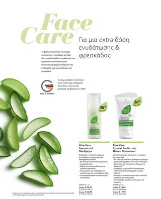 Aloe Vera
50%
Aloe Vera
50%
20679 | 50 ml
Ελλάδα: € 22,99
(€ 45,98 ανά 100 ml)
Κύπρος: € 22,99
(€ 45,98 ανά 100 ml)
20689 | 75 ml
Ελλάδα: € 18,99
(€ 25,32 ανά 100 ml)
Κύπρος: € 17,99
(€ 23,99 ανά 100 ml)
Για μια extra δόση
ενυδάτωσης 
φρεσκάδας
Tο βασικό συστατικό της σειράς
περιποίησης -το καθαρό gel Aloe
Vera- χαρίζει άφθονη ενυδάτωση ενώ
έχει έντονη αναπλαστική και
περιποιητική δράση. Ενισχύστε την
επιδερμίδα σας με ενυδάτωση και
φρεσκάδα.
* σύμφωνα με τις μετρήσεις μέσω μηχανήματος Corneometer του Ινστιτούτου Dermatest
σε 20 συμμετέχοντες τον Ιανουάριο του 2017
Aloe Vera
Δροσιστικό
Gel-Κρέμα
Ανάλαφρη, ενυδατική κρέμα με
λεπτόρρευστη sorbet υφή που
απορροφάται εύκολα
• Με 50% gel Aloe Vera και βιολογικό
εκχύλισμα ελιάς
• Χαρίζει εντατική ενυδάτωση και
επιπλέον φρεσκάδα
• Αναζωογονεί την επιδερμίδα και
προστατεύει από τις ελεύθερες ρίζες
• Η επιδερμίδα φαίνεται ανανεωμένη
και λαμπερή
Aloe Vera
Express Ενυδατική
Μάσκα Προσώπου
Δροσιστική μάσκα προσώπου με ελαφριά
gel cream υφή
• Με 50% gel Aloe Vera, βιολογικό εκχύλισμα
αγριοτριανταφυλλιάς και ένας συνδυασμός
δραστικών συστατικών από Aquaxyl και
AquaprontTM
• Προσφέρει μέχρι και 95% περισσότερη
ενυδάτωση στην επιδερμίδα, σε μόλις
3 λεπτά*
• Βελτιώνει την ελαστικότητα και το επίπεδο
υγρασίας της επιδερμίδας
• Η επιδερμίδα φαίνεται ανανεωμένη και
λαμπερή
Το σήμα„Made in Germany“
είναι η δική μας υπόσχεση
ποιότητας, στην οποία
μπορείτε να βασιστείτε 100%.
 