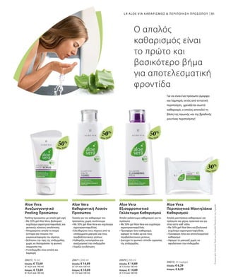 Aloe Vera
50%
Aloe Vera
50%
Aloe Vera
50%
Aloe Vera
30%
81
20673 | 75 ml
Ελλάδα: € 13,69
(€ 18,25 ανά 100 ml)
Κύπρος: € 13,69
(€ 18,25 ανά 100 ml)
20671 | 200 ml
Ελλάδα: € 14,69
(€ 7,35 ανά 100 ml)
Κύπρος: € 14,69
(€ 7,35 ανά 100 ml)
20670 | 200 ml
Ελλάδα: € 14,69
(€ 7,35 ανά 100 ml)
Κύπρος: € 14,69
(€ 7,35 ανά 100 ml)
20672 | 25 τεμάχια
Ελλάδα: € 6,29
Κύπρος: € 6,29
LR ALOE VIA ΚΑΘΑΡΙΣΜΟΣ  ΠΕΡΙΠΟΙΗΣΗ ΠΡΟΣΩΠΟΥ
Ο απαλός
καθαρισμός είναι
το πρώτο και
βασικότερο βήμα
για αποτελεσματική
φροντίδα
Για να είναι ένα πρόσωπο όμορφο
και λαμπερό, εκτός από εντατική
περιποίηση, χρειάζεται σωστό
καθαρισμό, ο οποίος αποτελεί τη
βάση της πρωινής και της βραδινής
ρουτίνας περιποίησης!
ΣυγκριτικέςΛιανικέςΤιμέςμεΟμοειδήΠροϊόντατηςΑγοράς
Aloe Vera
Αναζωογονητικό
Peeling Προσώπου
Aloe Vera
Καθαριστική Λοσιόν
Προσώπου
Aloe Vera
Εξισορροπιστικό
Γαλάκτωμα Καθαρισμού
Aloe Vera
Περιποιητικά Μαντηλάκια
Καθαρισμού
Peeling προσώπου με απαλή gel υφή
• Με 50% gel Aloe Vera, βιολογικό
εκχύλισμα αγριοτριανταφυλλιάς και
φυτικούς κόκκους απολέπισης
• Απομακρύνει απαλά τα νεκρά
κύτταρα και τονώνει την
μικροκυκλοφορία του αίματος
• Βελτιώνει την όψη της επιδερμίδας,
χωρίς να διαταράσσει τη φυσική
ισορροπία της
• Η επιδερμίδα είναι απαλή και
λαμπερή
Λοσιόν για τον καθαρισμό του
προσώπου, χωρίς οινόπνευμα
• Με 50% gel Aloe Vera και εκχύλισμα
αγριοτριανταφυλλιάς
• Ελευθερώνει τους πόρους από τα
υπολείμματα μακιγιάζ και τους
περιβαλλοντικούς ρύπους
• Καθαρίζει, καταπραΰνει και
αναζωογονεί την επιδερμίδα
• Χαρίζει ενυδάτωση
Απαλό γαλάκτωμα καθαρισμού για το
πρόσωπο
• Με 50% gel Aloe Vera και εκχύλισμα
αγριοτριανταφυλλιάς
• Προσφέρει ήπιο καθαρισμό,
αφαιρεί το make up και τους
περιβαλλοντικούς ρύπους
• Διατηρεί το φυσικό επίπεδο υγρασίας
της επιδερμίδας
Απαλά μαντηλάκια καθαρισμού για
πρόσωπο και χέρια, πρακτικά και για
όταν είστε καθ' οδόν.
• Με 30% gel Aloe Vera και βιολογικό
εκχύλισμα αγριοτριανταφυλλιάς
• Προσφέρει ήπιο και αποτελεσματικό
καθαρισμό
• Αφαιρεί το μακιγιάζ χωρίς να
αφυδατώνει την επιδερμίδα
 