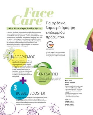 Για φρέσκια,
λαμπερά όμορφη
επιδερμίδα
προσώπου
Η νέα Aloe Vera Magic Bubble Mask προσφέρει βαθύ καθαρισμό
και μια ευχάριστα αναζωογονητική εμπειρία περιποίησης.
Δευτερόλεπτα μετά την εφαρμογή, η μάσκα μετατρέπεται σε αφρό
που αποτελείται από χιλιάδες μικροσκοπικές φυσαλίδες. Κατ‘ αυτό
τον τρόπο, η μάσκα αφαιρεί τους βλαβερούς περιβαλλοντικούς
ρύπους και τα νεκρά κύτταρα από την επιδερμίδα, εμποδίζοντας
την περαιτέρω συσσώρευση ρύπων. Το αποτέλεσμα είναι
άμεσα αισθητό και ορατό, ενώ η επιδερμίδα του προσώπου
αναζωογονείται εντατικά. Απλά μαγικό!
Το σήμα „Made in Germany“ είναι η
δική μας υπόσχεση ποιότητας, στην
οποία μπορείτε να βασιστείτε 100%.
Αφρίζουσα μάσκα προσώπου με
καθαριστική δράση σε βάθος.
Τα εκχυλίσματα τζίντζερ και Moringa
αφαιρούν τα νεκρά κύτταρα και τους
περιβαλλοντικούς ρύπους από την
επιδερμίδα, την καθαρίζει σε βάθος και
εμποδίζει την περαιτέρω συσσώρευση
ρύπων, με δράση που μιμείται το
Φαινόμενο του Λωτού. Το βιολογικό
εκχύλισμα τζίντζερ υποστηρίζει
συμπληρωματικά την προστασία της
επιδερμίδας.
Aloe Vera
Magic Bubble
Mask
ΕΝΥΔΑΤΩΣΗ
Η Aloe Vera χαρίζει εντατική ενυδάτωση
και υποστηρίζει την αναζωογόνηση της
επιδερμίδας.
BUBBLE BOOSTER
Το Bubble Booster προσφέρει οξυγόνο και παράγει μικρές
φυσαλίδες, οι οποίες ενισχύουν την καθαριστική και
ενυδατική δράση της μάσκας. Οι ρύποι απομακρύνονται
αποτελεσματικά και η υγρασία διεισδύει στα βαθύτερα
στρώματα της επιδερμίδας.
ΚΑΘΑΡΙΣΜΟΣ
Aloe Vera Magic Bubble Mask
20789 | 50 ml
• Με εκχύλισμα Moringa, εκχύλισμα
τζίντζερ, gel Aloe Vera και Bubble
Booster
• Εμποδίζει την συσσώρευση ρύπων
• Προσφέρει ενυδάτωση
• Χαρίζει φρεσκάδα και λάμψη
Ελλάδα: 21,49 €
(42,98 € ανά 100 ml)
Κύπρος: 20,69 €
(41,38 € ανά 100 ml)
 