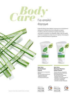 Aloe Vera
35%
Aloe Vera
40%
20610 | 75 ml
Ελλάδα: € 10,49
(€ 13,99 ανά 100 ml)
Κύπρος: € 10,49
(€ 13,99 ανά 100 ml)
20613 | 75 ml
Ελλάδα: € 11,49
(€ 15,32 ανά 100 ml)
Κύπρος: € 11,49
(€ 15,32 ανά 100 ml)
Για απαλό
άγγιγμα
Oι Aloe Vera Κρέμες Χεριών θρέφουν, περιποιούνται και καταπραΰνουν
καθημερινά την ιδιαίτερα απαιτητική επιδερμίδα των χεριών.
Η σύνθεση με Aloe Vera και βιολογικό εκχύλισμα καλέντουλας
υποστηρίζει την ανάπλαση της επιδερμίδας, καθώς η Aloe Vera χαρίζει
ενυδάτωση, προσφέροντας ακόμα και στα πιο ξηρά και ταλαιπωρημένα
χέρια την απαλή περιποίηση που χρειάζονται.
Συγκριτικές Λιανικές Τιμές με Ομοειδή Προϊόντα της Αγοράς
Aloe Vera
Απαλή Κρέμα
Χεριών
Κρέμα χεριών που απορροφάται
γρήγορα
• Με 35% Aloe Vera και βιολογικό
εκχύλισμα καλέντουλας
• Θρέφει και ενυδατώνει
• Για απαλά, βελούδινα χέρια
Aloe Vera
Ιδιαίτερα Πλούσια
Κρέμα Χεριών
Πλούσια κρέμα που απορροφάται
γρήγορα, για ιδιαίτερα απαιτητική,
ξηρή επιδερμίδα χεριών
• Με 40% Aloe Vera και βιολογικό
εκχύλισμα καλέντουλας
• Προσφέρει εντατική περιποίηση και
προστατεύει την επιδερμίδα
• Υποστήρίζει τη διαδικασία
ανάπλασης της ξηρής επιδερμίδας
 