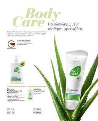 Aloe Vera
38%
20611 | 250 ml
Ελλάδα: € 9,49
(€ 3,80 ανά 100 ml)
Κύπρος: € 9,39
(€ 3,76 ανά 100 ml)
20612 | 500 ml
Ελλάδα: € 13,69
(€ 27,38 ανά 1000 ml)
Κύπρος: € 13,69
(€ 27,38 ανά 1000 ml)
Για ολοκληρωμένη
αίσθηση φρεσκάδας
Αναζωογόνηση και υγιεινή για όλο το σώμα, με τις ευεργετικές ιδιότητες
της Aloe Vera. Απολαύστε παράλληλα με την εντατική ενυδάτωση, βαθύ
καθαρισμό και αίσθηση φρεσκάδας που διαρκεί.
Aloe Vera
Απαλό Καθαριστικό
Κρεμοσάπουνο
Περιποιητικό κρεμοσάπουνο για τον
καθαρισμό των χεριών.
• Με 38% gel Aloe Vera και βιολογικό
εκχύλισμα καλέντουλας
• Απαλός καθαρισμός που θρέφει και
ενυδατώνει
Aloe Vera
Κρεμοσάπουνο
ΑΝΤΑΛΛΑΚΤΙΚΟ
Το σήμα„Made in Germany“
είναι η δική μας υπόσχεση
ποιότητας, στην οποία μπορείτε
να βασιστείτε 100%.
 