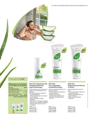 89
Aloe Vera
15%
Aloe Vera
35%
Aloe Vera
35%
20643 | 50 ml
Ελλάδα: € 7,39
(€ 14,78 ανά 100 ml)
Κύπρος: € 7,39
(€ 14,78 ανά 100 ml)
20633 | 250 ml
Ελλάδα: € 14,69
(€ 5,88 ανά 100 ml)
Κύπρος: € 14,69
(€ 5,88 ανά 100 ml)
20630 | 250 ml
Ελλάδα: € 11,49
(€ 4,60 ανά 100 ml)
Κύπρος: € 11,49
(€ 4,60 ανά 100 ml)
ΣΥΝΟΛΟ ΜΕΜΟΝΩΜΕΝΩΝ ΠΡΟΪΟΝΤΩΝ € 41,37
ΕΙΔΙΚΗ ΤΙΜΗ ΣΕΤ ΜΟΝΟ  Ελλάδα: € 36,69
 Κύπρος από € 39,87 μόνο € 34,99
LR ALOE VIA ΚΑΘΑΡΙΣΜΟΣ  ΠΕΡΙΠΟΙΗΣΗ ΣΩΜΑΤΟΣ
ΕΞΟΙΚΟΝΟΜΕΙΤΕ ΜΕ ΤΟ ΣΕΤ
ΣυγκριτικέςΛιανικέςΤιμέςμεΟμοειδήΠροϊόντατηςΑγοράς
Aloe Vera Προστατευτικό
Αποσμητικό Roll-On
χωρίς Οινόπνευμα
Απαλό αποσμητικό χωρίς οινόπνευμα σε
μορφή roll-on για προστασία από την
εφίδρωση
• Με 15% gel Aloe Vera και βιολογικό
εκχύλισμα βαμβακιού
• Σίγουρη προστασία από την κακοσμία
και την εφίδρωση
• Αφήνει μια ευχάριστη αίσθηση
φρεσκάδας
• Φιλικό προς την επιδερμίδα, κατάλληλο
ακόμη και για τις ευαίσθητες επιδερμίδες
• Ιδιαίτερα απαλό ακόμα και μετά την
αποτρίχωση
Aloe Vera
2 σε 1 Σαμπουάν
για Μαλλιά  Σώμα
Αναζωογονητικό gel κατάλληλο για το
σώμα και τα μαλλιά
• Με 35% gel Aloe Vera και βιολογικό
εκχύλισμα μπαμπού
• Γρήγορος, πρακτικός και
αποτελεσματικός καθαρισμός και
περιποίηση για μαλλιά και σώμα
all-in-one
Aloe Vera
Αναζωογονητικό Gel για
το Ντους
Δροσιστικό αφροντούς για όλο το
σώμα
• Με 35% gel Aloe Vera και βιολογικό
εκχύλισμα ακτινίδιου
• Βαθύς  απαλός καθαρισμός που
χαρίζει ενυδάτωση
• Αφήνει μια φυσική αίσθηση
φρεσκάδας
€ 11,99
€ 17,89
€ 11,49
20706
Καθαρισμός  περιποίηση
για το σώμα και τα μαλλιά
Aloe Vera
Σετ για Μαλλιά  Σώμα
Nutri-Repair Σαμπουάν · 200 ml
Λοσιόν Σώματος · 200 ml
Gel για το Ντους · 250 ml
 