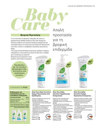 97
Aloe Vera
40%
Aloe Vera
30%
Aloe Vera
40%
€11,49
€11,49
€11,49
20318 
20319 | 100 ml
Ελλάδα: € 11,49
Κύπρος: € 11,49
20320 | 250 ml
Ελλάδα: € 11,49
(€ 4,60 ανά 100 ml)
Κύπρος: € 11,49
(€ 4,60 ανά 100 ml)
20321 | 100 ml
Ελλάδα: € 11,49
Κύπρος: € 11,49
ΣΥΝΟΛΟ ΜΕΜΟΝΩΜΕΝΩΝ ΠΡΟΪΟΝΤΩΝ € 34,47
ΕΙΔΙΚΗ ΤΙΜΗ ΣΕΤ ΜΟΝΟ Ελλάδα: € 30,99
 Κύπρος από € 34,47 μόνο € 30,99
Εξασφαλίζει
την πιο απαλή 
φυσική φροντίδα.
Συνιστάται από
παιδιάτρους
και μαίες.
ΕΞΟΙΚΟΝΟΜΕΙΤΕ ΜΕ ΤΟ ΣΕΤ
Καθαρισμός και
περιποίηση για την
ευαίσθητη επιδερμίδα
ALOE VERA ΣΕΤ BABY
Αφρόλουτρο  Σαμπουάν · 250 ml
Κρέμα Προστασίας από
Ερεθισμούς · 100 ml
Κρέμα Προσώπου  Σώματος · 100 ml
LR ALOE VIA ΒΡΕΦΙΚΗ ΠΕΡΙΠΟΙΗΣΗ
Για την περιποίηση της βρεφικής επιδερμίδας, δεν πρέπει να
χρησιμοποιούμε πληθώρα προϊόντων. Είναι πολύ τρυφερή και
ιδιαίτερα ευαίσθητη, ενώ ο φυσικός επιδερμικός φραγμός δεν έχει
αναπτυχθεί πλήρως. Για το λόγο αυτό, έχει ανάγκη από ιδιαίτερα ήπια
συστατικά, τα οποία να εξασφαλίζουν περιποίηση, προστασία και
θρέψη.
Η νέα σειρά LR ALOE VIA Βρεφική Περιποίηση, εφοδιάζει τη βρεφική
επιδερμίδα με το πολυτιμότερο συστατικό της Aloe Vera, το καθαρό
gel, σε συνδυασμό με ευεργετικά
βιολογικά φυτικά εκχυλίσματα. Χωρίς
parabens, ορυκτά έλαια και αρώματα
Απαλή
προστασία
για τη
βρεφική
επιδερμίδα
Βρεφική Περιποίηση
ΣυγκριτικέςΛιανικέςΤιμέςμεΟμοειδήΠροϊόντατηςΑγοράς
Aloe Vera Baby Sensitive
Κρέμα Προστασίας από
Ερεθισμούς
Πλούσια, παχύρρευστη κρέμα για την
ερεθισμένη επιδερμίδα
• Με 40% gel Aloe Vera, βιολογικό
εκχύλισμα καλέντουλας, ψευδάργυρο
και πανθενόλη
• Υποστηρίζει τη διαδικασία ανάπλασης
της ερεθισμένης επιδερμίδας και
προστατεύει από τους συνήθεις
ερεθισμούς στην περιοχή της πάνας
• Αναζωογονεί και καταπραΰνει την
ερεθισμένη επιδερμίδα
• Χωρίς άρωμα
Aloe Vera Baby
Sensitive Αφρόλουτρο
 Σαμπουάν
Εξαιρετικά ήπιο, κρεμώδες υγρό
καθαρισμού για την ευαίσθητη
επιδερμίδα σώματος και κεφαλιού των
βρεφών
• Με 30% gel Aloe Vera, βιολογικό
εκχύλισμα καλέντουλας και λάδι σόγιας
• Ήπιος, απαλός καθαρισμός
• Προστατεύει την ευαίσθητη επιδερμίδα
από την αφυδάτωση κατά τον
καθαρισμό, ενώ προσφέρει ενυδάτωση
• Χωρίς θειικά άλατα, χωρίς άρωμα
Aloe Vera Baby
Sensitive Κρέμα
Προσώπου  Σώματος
Εξαιρετικά απαλή και ελαφριά κρέμα
ενυδάτωσης προσώπου και σώματος
• Με 40% gel Aloe Vera, βιολογικό
εκχύλισμα καλέντουλας και
πανθενόλη
• Υποστηρίζει τον επιδερμικό φραγμό
της επιδερμίδας και προστατεύει από
την απώλεια υγρασίας
• Ενυδατώνει, θρέφει και καταπραΰνει
την επιδερμίδα
• Χωρίς άρωμα
 