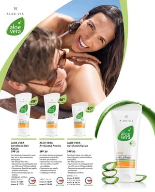 Aloe Vera
Aloe Vera
40%
40%
Aloe Vera
40%
23075 | 100 ml
Ελλάδα: € 18,89
Κύπρος: € 17,79
23071 | 100 ml
Ελλάδα: € 18,89
Κύπρος: € 18,89
23072 | 75 ml
Ελλάδα: € 29,49
(€ 39,32 ανά 100 ml)
Κύπρος: € 28,39
(€ 37,86 ανά 100 ml)
ALOE VERA
Αντηλιακό Gel/
Κρέμα
SPF 20
Αντηλιακό με ελαφριά gel cream
υφή για τις ήδη μαυρισμένες
επιδερμίδες
• Με 40% gel Aloe Vera
• Προστατεύει την επιδερμίδα από
την UVA και τη UVB ακτινοβολία
• Περιποιείται, δροσίζει και χαρίζει
εντατική ενυδάτωση
• Απλώνεται εύκολα χωρίς να
κολλάει
• Αδιάβροχη σύνθεση
ALOE VERA
Αντηλιακή Λοσιόν
SPF 30
Αντηλιακή λοσιόν για ελαφρώς
μαυρισμένες επιδερμίδες
• Με 40% gel Aloe Vera
• Προστατεύει την επιδερμίδα
από την UVA και τη UVB
ακτινοβολία
• Περιποιείται και χαρίζει
εντατική ενυδάτωση
• Αδιάβροχη σύνθεση
ALOE VERA
Αντηλιακή Κρέμα
SPF 50
Αντηλιακή Κρέμα για παιδιά και
ανοιχτόχρωμες, φωτοευαίσθητες
επιδερμίδες
• Με 40% gel Aloe Vera
• Προστατεύει την επιδερμίδα από
την UVA και τη UVB ακτινοβολία
• Περιποιείται και χαρίζει εντατική
ενυδάτωση
• Αδιάβροχη σύνθεση
 