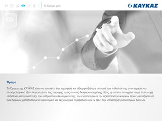 Το Όραμά μας
ΟΡΑΜΑ
Το Όραμα της ΚΑΥΚΑΣ είναι να αποτελεί την κορυφαία και αδιαμφισβήτητη επιλογή των πελατών της στην αγορά του
ηλεκτρολογικού εξοπλισμού μέσω της παροχής προς αυτούς διαφοροποιημένης αξίας, η οποία επιτυγχάνεται με τη συνεχή
επένδυση στην ανάπτυξη του ανθρώπινου δυναμικού της, τον εντοπισμό και την αξιοποίηση ευκαιριών που εμφανίζονται σε
ένα διαρκώς μεταβαλλόμενο οικονομικό και τεχνολογικό περιβάλλον και εν τέλει την υποστήριξη καινοτόμων λύσεων.
Όραμα
 