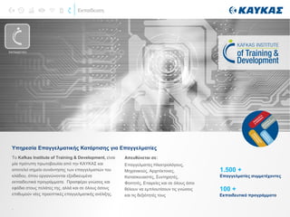 Εκπαίδευση
Το Kafkas Institute of Training & Development, είναι
μία πρότυπη πρωτοβουλία από την ΚΑΥΚΑΣ και
αποτελεί σημείο συνάντησης των επαγγελματιών του
κλάδου, όπου οργανώνονται εξειδικευμένα
εκπαιδευτικά προγράμματα. Προσφέρει γνώσεις και
εφόδια στους πελάτες της, αλλά και σε όλους όσους
επιθυμούν νέες προοπτικές επαγγελματικής ανέλιξης.
.
Υπηρεσία Επαγγελματικής Κατάρτισης για Επαγγελματίες
Απευθύνεται σε:
Επαγγελματίες Ηλεκτρολόγους,
Μηχανικούς, Αρχιτέκτονες,
Κατασκευαστές, Συντηρητές,
Φοιτητές, Εταιρείες και σε όλους όσοι
θέλουν να εμπλουτίσουν τις γνώσεις
και τις δεξιότητές τους
1.500 +
Επαγγελματίες συμμετέχοντες
100 +
Εκπαιδευτικά προγράμματα
ΕΚΠΑΙΔΕΥΣΗ
 