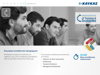 Εκπαίδευση
Επενδύουμε συνεχώς στην ανάπτυξη των
ανθρώπων μας, ώστε να παρέχουμε προστιθέμενη
αξία και καινοτόμες λύσεις στους πελάτες μας.
Εσωτερικά εκπαιδευτικά προγράμματα
Οι εσωτερικές εκπαιδεύσεις αναπτύσσονται
σε 4 άξονες:
• Προϊόντα & Νέες Τεχνολογίες
• Διαδικασίες
• Τεχνικές Πωλήσεων
• Management & Business
20.000
Ώρες εκπαίδευσης
προσωπικού
ΕΚΠΑΙΔΕΥΣΗ
 