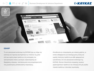 Business Development & Solutions Department
Το νέο ηλεκτρονικό κατάστημα της ΚΑΥΚΑΣ έχει ως στόχο την
καλύτερη και ταχύτερη εξυπηρέτηση των πελατών της μέσα
από μια ευρεία γκάμα προϊόντων στις κατηγορίες του
ηλεκτρολογικού υλικού, φωτισμού, εξοικονόμησης και
διαχείρισης ενέργειας, τηλεπικοινωνιών και αυτοματισμού από
τους μεγαλύτερους κατασκευαστές παγκοσμίως.
ESHOP
ESHOP
Απευθύνεται σε επαγγελματίες και τελικούς χρήστες, οι
οποίοι ενδιαφέρονται για ολοκληρωμένες λύσεις και
υψηλής ποιότητας προϊόντα για κάθε εφαρμογή και
εγκατάσταση. Στο νέο ηλεκτρονικό κατάστημα της
ΚΑΥΚΑΣ, δίνεται η δυνατότητα σύγκρισης τεχνικών
χαρακτηριστικών προϊόντων και επιλογής από μια μεγάλη
ποικιλία προϊόντων τελευταίας τεχνολογίας.
 
