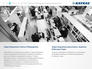 Business Development & Solutions Department
Ακολουθώντας τη στρατηγική της εταιρείας, το τμήμα Ενεργειακών
Λύσεων και Βιομηχανίας προσεγγίζει τις σύγχρονες προκλήσεις
μέσα από υπεύθυνες επιχειρησιακές πρακτικές. Το τμήμα
Ενεργειακών Λύσεων και Βιομηχανίας σχεδιάζει διαφοροποιημένες
εφαρμογές με στόχο τη μεγιστοποίηση της απόδοσης της
επένδυσης για τον επενδυτή, την ευελιξία και ευκολία στην
εφαρμογή για τον εγκαταστάτη και τη λειτουργική αξιοπιστία της
εγκατάστασης για το χρήστη.
Τμήμα Ενεργειακών Λύσεων & Βιομηχανίας
Τμήμα που διαχειρίζεται αποκλειστικά την προετοιμασία
και κατάθεση προτάσεων σε διαγωνισμούς δημοσίου
και ιδιωτικού τομέα.
Τμήμα Διαχείρισης Διαγωνισμών, Δημοσίου
& Ιδιωτικού Τομέα
BUSINESS
DEVELOPMENT
& SOLUTION
DEPARTMENT
 