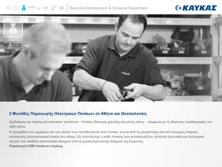 Business Development & Solutions Department
2 Μονάδες Παραγωγής Ηλεκτρικών Πινάκων σε Αθήνα και Θεσσαλονίκη
Σχεδιασμός και παραγωγή ποιοτικών προϊόντων - πίνακες διανομής χαμηλής και μέσης τάσης - σύμφωνα με τις ιδιαίτερες προδιαγραφές του
κάθε έργου.
Η προμήθεια των ερμαρίων και των υλικών που τοποθετούνται στον πίνακα, γίνεται από τις μεγαλύτερες και πιο επώνυμες εταιρείες
κατασκευής ηλεκτρολογικού υλικού στο κόσμο. Ως αποτέλεσμα, ο κάθε πίνακας που κατασκευάζεται, αποτελεί ένα ενιαίο και λειτουργικό
σύνολο που διαθέτει πιστοποίηση δοκιμών από τα μεγαλύτερα κέντρα δοκιμών της Ευρώπης.
Παραγωγή 5.800 πινάκων ετησίως
BUSINESS
DEVELOPMENT
& SOLUTION
DEPARTMENT
 