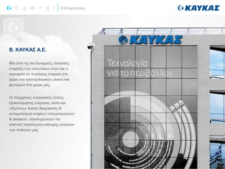 Η Εταιρεία μας
Β. ΚΑΥΚΑΣ Α.Ε.
Μία από τις πιο δυναμικές ελληνικές
εταιρείες των τελευταίων ετών και η
κορυφαία σε πωλήσεις εταιρεία στο
χώρο του ηλεκτρολογικού υλικού και
φωτισμού στη χώρα μας.
Οι σύγχρονες ενεργειακές λύσεις
εξοικονόμησης ενέργειας αλλά και
«έξυπνες» λύσεις διαχείρισης &
αυτοματισμού κτηρίων επαγγελματικών
& οικιακών, ολοκληρώνουν την
ολιστική προσέγγιση κάλυψης αναγκών
των πελατών μας.
Η ΕΤΑΙΡΕΙΑ
 