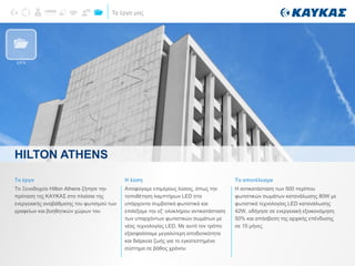 Τα έργα μας
Το έργο
Το Ξενοδοχείο Hilton Athens ζήτησε την
πρόταση της ΚΑΥΚΑΣ στα πλαίσια της
ενεργειακής αναβάθμισης του φωτισμού των
γραφείων και βοηθητικών χώρων του
Η λύση
Αποφύγαμε επιμέρους λύσεις, όπως την
τοποθέτηση λαμπτήρων LED στα
υπάρχοντα συμβατικά φωτιστικά και
επιλέξαμε την εξ’ ολοκλήρου αντικατάσταση
των υπαρχόντων φωτιστικών σωμάτων με
νέας τεχνολογίας LED. Με αυτό τον τρόπο
εξασφαλίσαμε μεγαλύτερη αποδοτικότητα
και διάρκεια ζωής για το εγκατεστημένο
σύστημα σε βάθος χρόνου
Το αποτέλεσμα
Η αντικατάσταση των 500 περίπου
φωτιστικών σωμάτων κατανάλωσης 80W με
φωτιστικά τεχνολογίας LED κατανάλωσης
42W, οδήγησε σε ενεργειακή εξοικονόμηση
50% και απόσβεση της αρχικής επένδυσης
σε 15 μήνες
HILTON ATHENS
ΕΡΓΑ
 