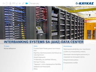 Τα έργα μας
INTERBANKING SYSTEMS SA (ΔΙΑΣ) DATA CENTER
Το έργο
Κέντρο Δεδομένων
Λύση
Γωνιακά Patch Panels χαλκού και οπτικών
ινών
Καμπίνες τηλεπικοινωνιακού εξοπλισμού και
«εξυπηρετητών»
Ανοιχτά Ικριώματα
Υποδαπέδιες και overhead οδεύσεις
Σύστημα Γείωσης
‘’Σφράγιση’’ οπών υπερυψωμένου δαπέδου
Αρίθμηση και Αναγνώριση
PDUs
Αποτέλεσμα
Προετοιμασία φιλοξενίας νέων τεχνολογιών
με βάση τις επιχειρησιακές ανάγκες
Οικονομικά πλεονεκτήματα μειώνοντας το
ενεργειακό και λειτουργικό κόστος
Ελαχιστοποίηση ρίσκου
Επιχειρησιακή ευελιξία
 