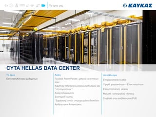 Τα έργα μας
CYTA HELLAS DATA CENTER
Το έργο
Επέκταση Κέντρου Δεδομένων
Λύση
Γωνιακά Patch Panels χαλκού και οπτικών
ινών
Καμπίνες τηλεπικοινωνιακού εξοπλισμού και
‘’ εξυπηρετητών ‘’
Ανοιχτά Ικριώματα
Σύστημα Γείωσης
‘’Σφράγιση’’ οπών υπερυψωμένου δαπέδου
Αρίθμηση και Αναγνώριση
Αποτέλεσμα
Επιχειρησιακή ευελιξία
Υψηλή χωρητικότητα - Επεκτασιμότητα
Ελαχιστοποίηση ρίσκου
Μείωση λειτουργικού κόστους
Συμβολή στην απόδοση του PUE
 