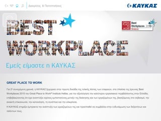 Διακρίσεις & Πιστοποιήσεις
Για 2η συνεχόμενη χρονιά, η ΚΑΥΚΑΣ ξεχώρισε στην πρώτη δεκάδα της τελικής λίστας των εταιρειών, στα πλαίσια της έρευνας Best
Workplaces 2015 του Great Place to Work® Institute Hellas, για την αξιολόγηση του καλύτερου εργασιακού περιβάλλοντος στην Ελλάδα,
επιβεβαιώνοντας ότι έχει αναπτύξει σχέσεις εμπιστοσύνης μεταξύ της διοίκησης και των εργαζομένων της, βασιζόμενες στο σεβασμό, την
ανοικτή επικοινωνία, την κατανόηση, τη συνέπεια και την ειλικρίνεια.
Η ΚΑΥΚΑΣ στηρίζει έμπρακτα την ανάπτυξη των εργαζομένων της και προσπαθεί να συμβάλλει στην ενδυνάμωση των δεξιοτήτων και
ταλέντων τους.
GREAT PLACE TO WORK
DISTINCTIONS
AND AWARDS
 