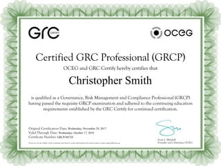 CERTIFY
Certified GRC Professional (GRCP)
OCEG and GRC Certify hereby certifies that
Scott L. Mitchell
Founder and Chairman, OCEG
Original Certification Date:
Valid Through Date:
Certificate Number:
If you are not the holder of this certificate and want to verify authenticity and current status, contact support@oceg.org.
is qualified as a Governance, Risk Management and Compliance Professional (GRCP)
having passed the requisite GRCP examination and adhered to the continuing education
requirements established by the GRC Certify for continued certification.
Christopher Smith
Wednesday, November 29, 2017
Wednesday, October 17, 2018
GRCP-88728
 