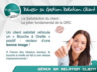 Réussir sa Gestion Relation Client
La Satisfaction du client :
Le pilier fondamental de la GRC
Un client satisfait véhicule
un « Bouche à Oreille »
positif : vecteur d’une
bonne image !
À l’heure des réseaux sociaux, le
bouche à oreille se fait à une vitesse
impressionnante !
 