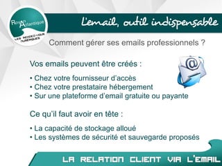 L’email, outil indispensable
Comment gérer ses emails professionnels ?
Vos emails peuvent être créés :
• Chez votre fournisseur d’accès
• Chez votre prestataire hébergement
• Sur une plateforme d’email gratuite ou payante
Ce qu’il faut avoir en tête :
• La capacité de stockage alloué
• Les systèmes de sécurité et sauvegarde proposés
 
