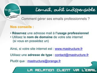 L’email, outil indispensable
Comment gérer ses emails professionnels ?
Nos conseils :
• Réservez une adresse mail à l’usage professionnel
• Utilisez le nom de domaine de votre site internet
(si vous en possédez un)
Ainsi, si votre site internet est : www.mastructure.fr
Utilisez une adresse de type : contact@mastructure.fr
Plutôt que : mastructure@orange.fr
 