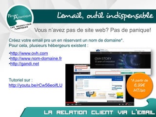 L’email, outil indispensable
Vous n’avez pas de site web? Pas de panique!
Créez votre email pro un en réservant un nom de domaine*.
Pour cela, plusieurs hébergeurs existent :
•http://www.ovh.com
•http://www.nom-domaine.fr
•http://gandi.net
Tutoriel sur :
http://youtu.be/rCw56eoifLU
*À partir de
6,99€
HT/an
 