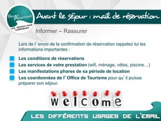 Avant le séjour : mail de réservation
Informer – Rassurer
Lors de l’envoi de la confirmation de réservation rappelez lui les
informations importantes :
Les conditions de réservations
Les services de votre prestation (wifi, ménage, vélos, piscine…)
Les manifestations phares de sa période de location
Les coordonnées de l’Office de Tourisme pour qu’il puisse
préparer son séjour.
 