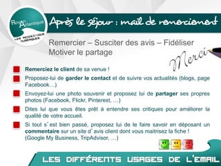 Après le séjour : mail de remerciement
Remercier – Susciter des avis – Fidéliser
Motiver le partage
Remerciez le client de sa venue !
Proposez-lui de garder le contact et de suivre vos actualités (blogs, page
Facebook…)
Envoyez-lui une photo souvenir et proposez lui de partager ses propres
photos (Facebook, Flickr, Pinterest, …)
Dites lui que vous êtes prêt à entendre ses critiques pour améliorer la
qualité de votre accueil.
Si tout s’est bien passé, proposez lui de le faire savoir en déposant un
commentaire sur un site d’avis client dont vous maitrisez la fiche !
(Google My Business, TripAdvisor, …)
 