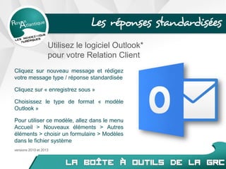 Les réponses standardisées
Cliquez sur nouveau message et rédigez
votre message type / réponse standardisée
Cliquez sur « enregistrez sous »
Choisissez le type de format « modèle
Outlook »
Pour utiliser ce modèle, allez dans le menu
Accueil > Nouveaux éléments > Autres
éléments > choisir un formulaire > Modèles
dans le fichier système
Utilisez le logiciel Outlook*
pour votre Relation Client
versions 2010 et 2013
 