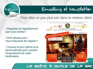 Emailing et Newsletter
Pour aller un peu plus loin dans la relation client
• Rappelez-lui régulièrement
que vous existez !
• N’en abusez pas !
Vous risqueriez de l’agacer !
• Trouvez le bon rythme et la
bonne période pour susciter
l’engouement de votre
destinataire
 