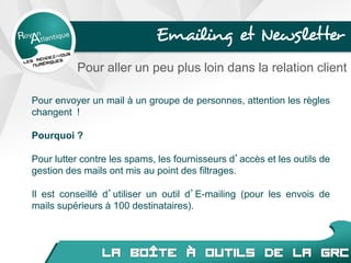 Pour envoyer un mail à un groupe de personnes, attention les règles
changent !
Pourquoi ?
Pour lutter contre les spams, les fournisseurs d’accès et les outils de
gestion des mails ont mis au point des filtrages.
Il est conseillé d’utiliser un outil d’E-mailing (pour les envois de
mails supérieurs à 100 destinataires).
Emailing et Newsletter
Pour aller un peu plus loin dans la relation client
 