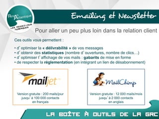 Version gratuite : 12 000 mails/mois
jusqu’à 2 000 contacts
en anglais
Ces outils vous permettent :
• d’optimiser la « délivrabilité » de vos messages
• d’obtenir des statistiques (nombre d’ouvertures, nombre de clics…)
• d’optimiser l’affichage de vos mails : gabarits de mise en forme
• de respecter la règlementation (en intégrant un lien de désabonnement)
Emailing et Newsletter
Version gratuite : 200 mails/jour
jusqu’à 100 000 contacts
en français
Pour aller un peu plus loin dans la relation client
 