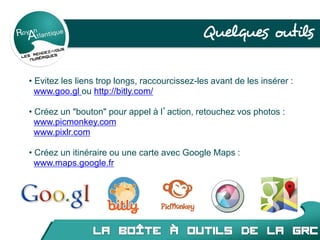 Quelques outils
• Evitez les liens trop longs, raccourcissez-les avant de les insérer :
www.goo.gl ou http://bitly.com/
• Créez un ʺboutonʺ pour appel à l’action, retouchez vos photos :
www.picmonkey.com
www.pixlr.com
• Créez un itinéraire ou une carte avec Google Maps :
www.maps.google.fr
 