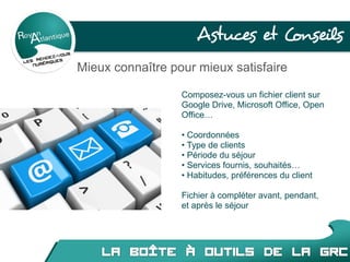 Astuces et Conseils
Mieux connaître pour mieux satisfaire
Composez-vous un fichier client sur
Google Drive, Microsoft Office, Open
Office…
• Coordonnées
• Type de clients
• Période du séjour
• Services fournis, souhaités…
• Habitudes, préférences du client
Fichier à compléter avant, pendant,
et après le séjour
 