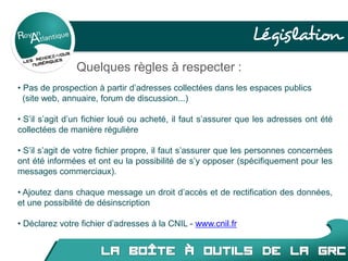 Législation
Quelques règles à respecter :
• Pas de prospection à partir d’adresses collectées dans les espaces publics
(site web, annuaire, forum de discussion...)
• S’il s’agit d’un fichier loué ou acheté, il faut s’assurer que les adresses ont été
collectées de manière régulière
• S’il s’agit de votre fichier propre, il faut s’assurer que les personnes concernées
ont été informées et ont eu la possibilité de s’y opposer (spécifiquement pour les
messages commerciaux).
• Ajoutez dans chaque message un droit d’accès et de rectification des données,
et une possibilité de désinscription
• Déclarez votre fichier d’adresses à la CNIL - www.cnil.fr
 
