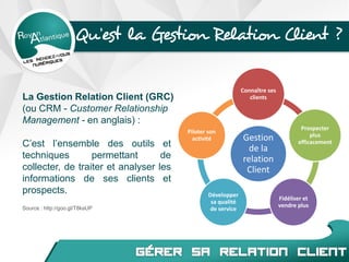 Qu’est la Gestion Relation Client ?
C’est l’ensemble des outils et
techniques permettant de
collecter, de traiter et analyser les
informations de ses clients et
prospects.
Source : http://goo.gl/T8kaUP
Gestion
de la
relation
Client
Connaître ses
clients
Prospecter
plus
efficacement
Fidéliser et
vendre plus
Développer
sa qualité
de service
Piloter son
activité
La Gestion Relation Client (GRC)
(ou CRM - Customer Relationship
Management - en anglais) :
 