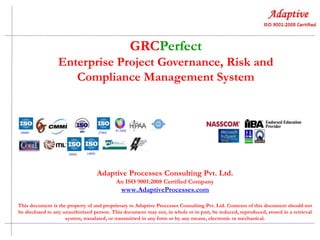 GRCPerfect
Enterprise Project Governance, Risk and
Compliance Management System

Adaptive Processes Consulting Pvt. Ltd.
An ISO 9001:2008 Certified Company

www.AdaptiveProcesses.com
This document is the property of and proprietary to Adaptive Processes Consulting Pvt. Ltd. Contents of this document should not
be disclosed to any unauthorized person. This document may not, in whole or in part, be reduced, reproduced, stored in a retrieval
system, translated, or transmitted in any form or by any means, electronic or mechanical.

 