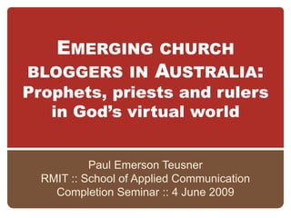 EMERGING            CHURCH
BLOGGERS IN AUSTRALIA:
Prophets, priests and rulers
   in God’s virtual world


           Paul Emerson Teusner
  RMIT :: School of Applied Communication
    Completion Seminar :: 4 June 2009
 
