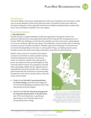 Plan-Wide01 04      01
                                                            Recommendations                                               04
                                                                           02 05                              02 05
Introduction
                                                                           03 06
The Green Ribbon Commission developed plan-wide recommendations that are broad in scale
and cut across detailed climate action planning sectors. Successful climate action planning
                                                                                                              03 06
will require integration of the eight plan-wide recommendations detailed below, as well as the
sector recommendations detailed in the next chapter.

Recommendations
1. Take Bold Action
Climate change is a global challenge of sobering magnitude and urgency. Inaction has
profound implications for future generations who will be living with the consequences of our
choices. While this challenge can feel daunting, Seattle more than most cities is well prepared
to rise to the challenge. We have the passion, the leadership, and the creative spirit to develop
innovative solutions to difficult problems. Seattle’s ingenuity and decades of commitment to
environmental stewardship can be seen in, among other things, our leading recycling rates,
enviable success with water and energy conservation, and carbon-neutral electricity.

Seattle is also a center for innovation that attracts
companies committed to creative problem solving
and technology-driven solutions. As a thriving
center of innovation, Seattle is the ideal place to
prove new ideas and scale up technologies to have
local and national impact. As a prosperous city with
these advantages, Seattle has the opportunity and
responsibility to be bold and take risks in charting a
path forward that will contribute to a growing body
of experience that informs climate actions across the
nation and the world.

•	 Seattle should be bold in pursuing solutions
   to climate change, by embracing its legacy of
   environmental leadership and taking risks to test
   new policies and technologies.

•	 Seattle should be the national proving ground                      The Seattle 2030 District is an interdisciplinary
                                                                     public-private collaborative working to create a
   for important advancements in climate action,                 groundbreaking high-performance building district
   even if the local reductions in greenhouse                     in downtown Seattle. It seeks to develop realistic,
                                                                      measurable, and innovative strategies to assist
   gas emissions are limited because of our                      district property owners, managers, and tenants in
   comparatively clean energy.                                  meeting aggressive goals that reduce environmental
                                                                     impacts of facility construction and operations.




      grc letter     executive summary        background                plan-wide                    sector

                                 Green Ribbon Commission Recommendations                                                  18
 